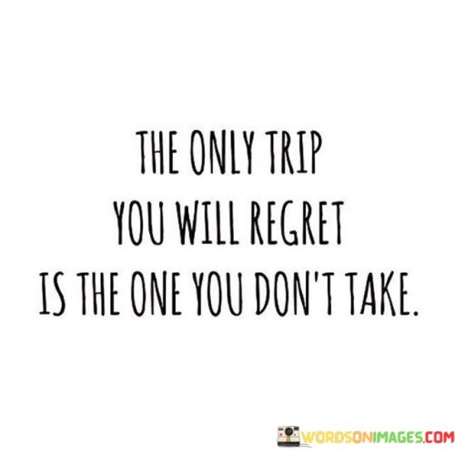 Life is a journey filled with opportunities to explore, learn, and grow. This quote reminds us that the only journey we'll look back on with regret is the one we never embark upon. When we let fear or hesitation hold us back from taking chances and experiencing new things, we miss out on valuable life lessons and unforgettable moments.

Regret often stems from wondering "what if." When we pass up on opportunities to travel, try new hobbies, or pursue our dreams, we're left with a sense of missed potential. The adventures we don't take become the stories we never get to tell. It's like leaving a book unfinished, never knowing how the story could have unfolded.

This quote encourages us to step out of our comfort zones and seize the chances life presents. Even if a journey doesn't go as planned, the experiences gained along the way are priceless. So, don't let hesitation hold you back – take that trip, follow your passions, and make the most of every opportunity because the only trip you'll regret is the one you don't take.