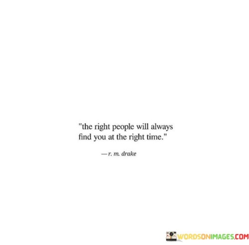 The quote "The right people will always find you at the right time" speaks to the idea that in life, the paths of individuals are destined to cross with those who are meant to be a part of their journey. It emphasizes the belief that certain connections and relationships are fated, and that when the timing is perfect, the right people will come into our lives. This quote encourages a sense of trust and faith in the universe or in a higher power, suggesting that there is a greater plan at play. It implies that even if we may feel lost or uncertain at times, the people who are meant to support, uplift, and inspire us will come into our lives when we need them the most. The timing aspect of the quote is particularly significant. It highlights the notion that everything happens for a reason and that there is a divine timing for certain encounters and relationships. Sometimes, we may not understand why certain things are happening or why certain people are entering or leaving our lives, but in retrospect, it often becomes clear that these experiences have played a crucial role in our personal growth and journey. The quote also carries an element of hope and positivity. It reminds us to be patient and to remain open to new connections and opportunities. Sometimes, we may feel isolated or disconnected, but this quote encourages us to trust that the right people will eventually come into our lives. Moreover, the quote suggests that we should focus on being true to ourselves and living authentically. When we stay true to who we are and what we believe in, we are more likely to attract like-minded individuals who resonate with our values and aspirations. In conclusion, the quote "The right people will always find you at the right time" encourages a sense of trust in the universe's plan and the belief that meaningful connections and relationships are destined to happen in our lives. It reminds us to remain patient and open to new experiences, and to trust that the right people will come into our lives when the timing is perfect. It encourages us to be authentic and true to ourselves, knowing that the right connections will be drawn to us based on who we are and what we stand for.