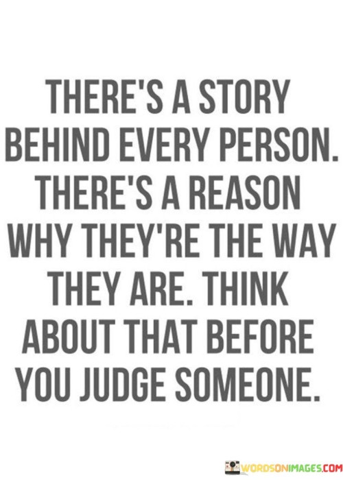 The quote "There's a story behind every person. There's a reason why they're the way they are. Think about that before you judge someone" serves as a powerful reminder of the complexity and depth of every individual's life journey. It encourages us to approach others with empathy, understanding, and compassion, rather than rushing to judgments based on surface-level observations. At first glance, people may appear a certain way or exhibit certain behaviors, but the quote prompts us to recognize that these external aspects do not tell the complete story. Each person we encounter has a unique background, experiences, and struggles that have shaped them into who they are today. Everyone carries a personal history, filled with moments of joy, pain, love, and heartache. The quote reminds us to suspend our preconceived notions and prejudices and take the time to try to understand others on a deeper level. Instead of assuming the worst or making snap judgments, we should seek to uncover the reasons behind their actions and attitudes. This doesn't mean that we should condone harmful behavior or overlook negative actions, but rather, we should seek to comprehend the factors that may have influenced a person's behavior or mindset. In doing so, we foster a more compassionate and inclusive society. By recognizing that everyone has a story and a context that has shaped them, we become more open-minded, patient, and kind towards others. It allows us to build connections and find common ground, even with people who may seem very different from us. The quote also serves as a reminder of our shared humanity. We all have our struggles, insecurities, and vulnerabilities, and by acknowledging this, we can break down barriers and build bridges of understanding. This deeper level of empathy can lead to meaningful relationships, improved communication, and ultimately, a more harmonious world. In conclusion, the quote "There's a story behind every person. There's a reason why they're the way they are. Think about that before you judge someone" encourages us to embrace empathy and seek understanding before forming judgments about others. By acknowledging that each person has a unique story and experiences that have shaped them, we can cultivate compassion and acceptance, fostering a more compassionate and inclusive society. It reminds us to treat others with respect and to approach every encounter with an open heart and mind, valuing the richness and diversity of the human experience.