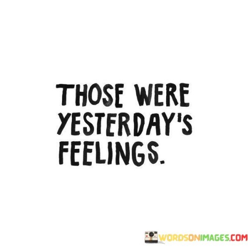 "Those Were Yesterday's Feelings" is a simple yet profound reminder that our emotions are ever-changing and transient. Just like the passing of time, our feelings from yesterday may not be the same today. This quote encourages us to acknowledge and accept the impermanence of our emotions.

Life is a continuous journey, and as we move forward, our experiences and circumstances evolve. The emotions we felt yesterday were valid and real in that moment, but they don't necessarily define our present or future. It's a reminder not to hold onto the past too tightly, especially negative feelings, as they may no longer serve us.

This quote invites us to embrace the idea of emotional fluidity and growth. It's an opportunity to let go of yesterday's burdens and open ourselves to new feelings and experiences. By recognizing that our feelings are not fixed, we can approach each day with a fresh perspective and greater resilience, knowing that whatever we felt yesterday does not dictate how we must feel today.