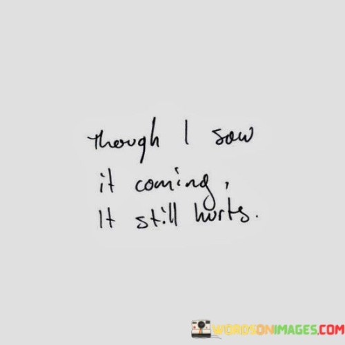 The quote reflects on the inevitability of pain despite anticipation. "Saw it coming" implies foresight. "Still hurts" conveys emotional impact. The quote conveys the complexity of emotions when an expected outcome brings discomfort.

The quote underscores the conflict between logic and emotions. It highlights the tension between mental preparation and emotional response. "Still hurts" reflects the depth of feeling that transcends rational understanding.

In essence, the quote speaks to the intersection of expectation and emotion. It emphasizes that even when predicted, painful outcomes can't be entirely shielded from emotional distress. The quote captures the intricacies of human emotions when faced with anticipated but still painful situations.