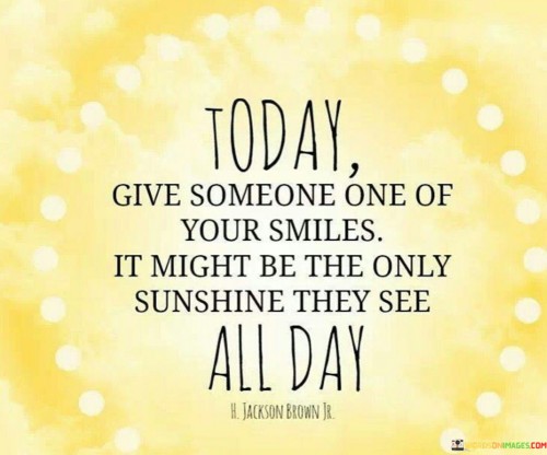 "Today, Give Someone the Gift of Your Smile. It Might Be the Only Sunshine They See All Day." This quote beautifully captures the impact of small acts of kindness and the power of a genuine smile. It encourages us to spread positivity by sharing our smiles with others. The quote suggests that a simple smile can have a profound effect on someone's day, offering them a ray of light and warmth amid life's challenges.

The quote highlights the importance of empathy and human connection. It reminds us that we never truly know what someone else might be going through, and our smile could make a significant difference in their mood and outlook. It's a call to be mindful of the potential impact our actions can have on others and to be a source of positivity and encouragement in their lives.

By offering our smiles freely, we contribute to a more compassionate and harmonious world. The quote encourages us to be aware of the opportunities we have to brighten someone's day, even in the simplest of ways. It's a reminder that our actions, no matter how small, can create a ripple effect of positivity and kindness that extends beyond ourselves.

In essence, the quote invites us to be agents of positivity and compassion by sharing our smiles generously, and in doing so, we can provide a much-needed dose of sunshine to someone's day.