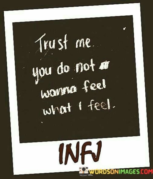 The quote "Trust me, you do not wanna feel what I feel" expresses the depth of emotional pain or turmoil experienced by the speaker and serves as a warning to others about the intensity of their emotions. Emotions can be incredibly powerful and overwhelming, and the speaker is implying that what they are feeling is too much to bear. It could be related to heartbreak, grief, sadness, or any other challenging emotions that have left a profound impact on them. By saying "trust me," the speaker is urging others not to take lightly the emotions they are experiencing and trying to convey the gravity of their feelings. This quote also suggests that the speaker's emotions are too complex or intense for others to fully comprehend or empathize with. Each person's emotional journey is unique, and it can be difficult to understand the depth of someone else's feelings unless one has experienced something similar. In some cases, the quote might serve as a cautionary statement, advising others not to engage in actions or behaviors that could lead to such intense emotional distress. It could be a way of sharing a painful experience with others to prevent them from making similar mistakes or going through similar hardships. Moreover, the quote could be an expression of vulnerability or a plea for support from those around them. Sometimes, people might feel isolated and overwhelmed by their emotions, and sharing this sentiment with others is a way of reaching out for understanding or comfort. Overall, the quote "Trust me, you do not wanna feel what I feel" serves as a poignant reminder of the power of emotions and the need for empathy and support in times of emotional distress. It encourages open conversations about feelings and reminds us to be compassionate and understanding towards others who might be going through challenging emotional experiences.