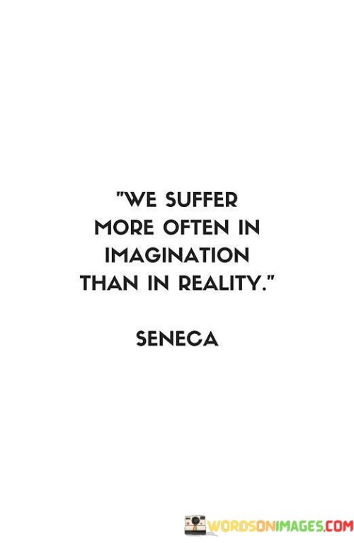 The quote "We suffer more often in imagination than in reality" reminds us of the power of our thoughts and how our minds can create unnecessary suffering. It highlights the tendency of human beings to worry, overthink, and dwell on negative possibilities, which can lead to feelings of anxiety and distress. Our imaginations can be both a blessing and a curse. While they allow us to dream, envision possibilities, and be creative, they can also lead us to create scenarios in our minds that are not based in reality. We often project ourselves into the future, imagining worst-case scenarios or dwelling on past events, which can cause unnecessary stress and suffering. In reality, many of the things we worry about or fear may never actually come to pass. Our imagination can amplify problems, making them seem larger and more insurmountable than they truly are. As a result, we may experience heightened anxiety, stress, and emotional turmoil, even when the actual situation is not as dire as we perceive it to be. By recognizing the power of our imagination, we can learn to manage our thoughts and emotions more effectively. Mindfulness and self-awareness play crucial roles in understanding when we are caught up in negative thought patterns. By staying present in the moment and focusing on what is happening right now, we can prevent our minds from running wild with anxious thoughts about the future or regrets about the past. Moreover, challenging our negative thoughts and questioning their validity can help us gain perspective and alleviate unnecessary suffering. Often, we may find that our worries are unfounded or based on irrational fears. Reframing our thoughts in a more positive and realistic light can help reduce stress and improve our overall well-being. In conclusion, the quote serves as a powerful reminder to be mindful of our thoughts and emotions and to recognize that much of our suffering occurs in our imagination rather than in actual reality. By cultivating a more positive and balanced mindset, we can reduce unnecessary suffering and lead a more content and fulfilling life.