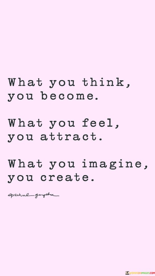 The quote "What you think, you become; what you feel, you attract; what you imagine, you create" highlights the power of thoughts, emotions, and visualization in shaping our reality and experiences. This quote emphasizes the close connection between our thoughts, feelings, and manifestations in life. It suggests that our thoughts are like seeds that have the potential to grow into reality. When we consistently think positive, empowering, and growth-oriented thoughts, we are more likely to become the embodiment of those thoughts. On the other hand, if we dwell on negative, limiting, or self-defeating thoughts, they can manifest as self-fulfilling prophecies. The second part of the quote, "what you feel, you attract," speaks to the law of attraction, which suggests that the energy and emotions we emit into the universe attract similar energies and experiences back to us. When we radiate positivity, love, and joy, we tend to attract more positive and harmonious interactions and opportunities. Conversely, if we carry negativity, fear, or anger, we may attract more challenging or negative experiences. Lastly, the phrase "what you imagine, you create" highlights the creative power of visualization and imagination. When we vividly imagine ourselves achieving our goals, living our dreams, or manifesting our desires, we set powerful intentions into motion. Through focused visualization and belief in our potential, we can activate the subconscious mind to work towards turning our dreams into reality. In summary, this quote underscores the significance of our thoughts, emotions, and mental images in shaping our lives. It encourages us to be mindful of our internal dialogue, feelings, and imaginative faculties. By cultivating positive and empowering thoughts, feelings, and visualizations, we can align ourselves with the outcomes we seek and attract more fulfilling and abundant experiences into our lives. It reminds us of our capacity to shape our reality through the power of thought and the energy we emit into the world.