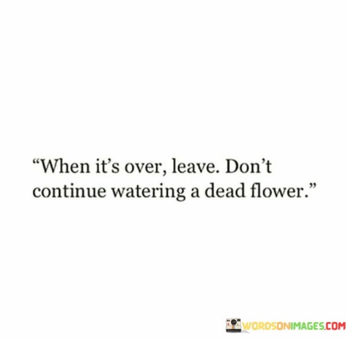 The quote advises ending something that has ended. "When it's over, leave" implies moving on. "Watering a dead flower" symbolizes futile efforts. The quote conveys the importance of recognizing when to let go and cease investing in something that no longer holds life.

The quote underscores the importance of recognizing closure. It highlights the fruitlessness of prolonging something that has already concluded. "Dead flower" emphasizes the point of no return, conveying the senselessness of investing energy into something beyond revival.

In essence, the quote speaks to the wisdom of accepting finality. It emphasizes the value of recognizing when to move on. The quote captures the essence of acknowledging closure and the futility of persisting in a situation that no longer holds potential for growth or revival.