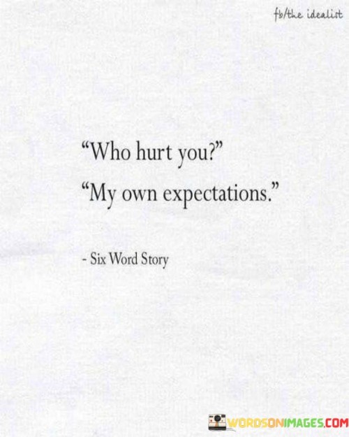 This quote succinctly captures the idea that often the source of hurt comes from one's own expectations. It suggests that when our expectations are not met, it can lead to disappointment and emotional pain.

The quote highlights the role that our own perceptions and anticipations play in shaping our emotional experiences. It implies that the gap between what we expect and what actually happens can result in hurt feelings.

In essence, the quote speaks to the need for managing expectations and embracing a more open and adaptable mindset. It's a reminder of the power of perspective and the impact our own thought patterns can have on our emotional well-being. It encourages focusing on realistic expectations and cultivating resilience in the face of unexpected outcomes.