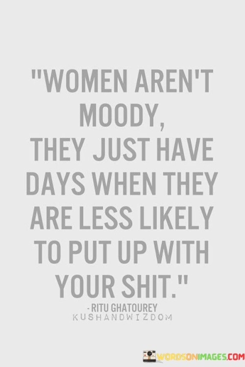 This quote humorously addresses the common stereotype of women being labeled as "moody" and sheds light on a more nuanced perspective. It suggests that women's emotions are not inherently erratic or unpredictable but rather influenced by various factors, just like anyone else's. The phrase "they just have days when they are less likely to put up with your shit" implies that women, like all individuals, experience fluctuations in their emotional states, and some days they might be less tolerant of negative behavior or disrespect from others.

By using playful language, the quote challenges the notion that women's emotions are solely driven by moodiness, instead highlighting the importance of understanding that everyone has their ups and downs. It emphasizes the significance of empathy and consideration in interpersonal relationships, encouraging people to be more attentive to each other's emotional well-being. It also acknowledges that individuals, regardless of gender, have their limits and boundaries, and it's essential to respect and be mindful of them.In a broader sense, the quote promotes empathy and equality, reminding us to refrain from making sweeping generalizations about gender-based emotions and behaviors. It invites us to recognize and appreciate each other's unique emotional experiences, fostering more compassionate and understanding connections between individuals of all genders. Ultimately, the quote serves as a witty reminder that respecting and valuing each other's emotions and boundaries is crucial in building healthier and more fulfilling relationships.