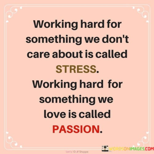 The quote "Working hard for something we don't care about is called stress; working hard for something we love is called passion" beautifully captures the stark contrast between two different approaches to work and life. When we dedicate our time and efforts to something that lacks personal meaning or fulfillment, it often leads to stress and burnout. This could be a job that we have no passion for, a career that doesn't align with our values, or pursuing goals that we feel obliged to achieve but lack genuine interest in. In such cases, the constant pressure to perform and meet expectations can take a toll on our mental and physical well-being, resulting in stress, anxiety, and a sense of dissatisfaction. On the other hand, when we work hard for something we truly love and are passionate about, it becomes a source of inspiration and joy. Passion is the driving force that fuels our determination and commitment. When we engage in activities or pursue goals that align with our values and interests, we find a deep sense of purpose and fulfillment. Working on something we love brings excitement, enthusiasm, and a sense of satisfaction, even during challenging times. The dedication to our passions can lead to a state of flow, where time seems to fly by, and the work itself becomes deeply rewarding. The quote reminds us of the importance of aligning our work and pursuits with our passions and values. It encourages us to seek out opportunities that ignite our enthusiasm and bring us closer to what truly matters to us. By doing so, we not only reduce the burden of stress but also unlock our potential for creativity, growth, and excellence. Ultimately, the quote serves as a powerful reminder that life is too short to spend our energy on things that don't resonate with our hearts. When we invest our efforts into what we genuinely care about, we find purpose, happiness, and a profound sense of fulfillment. It encourages us to be intentional in our choices and pursue paths that kindle our passion, leading to a more meaningful and rewarding journey in life.