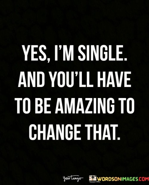The quote "Yes, I'm single, and you'll have to be amazing to change that" expresses a person's contentment with their single status and sets a high standard for anyone who wishes to be a part of their life romantically. Embracing Singlehood: The first part of the quote acknowledges that the speaker is currently single and comfortable with their relationship status. It reflects a sense of independence and self-sufficiency, suggesting that they are content and happy with themselves, even without a romantic partner. Setting High Standards: The second part of the quote emphasizes that if someone wants to be in a relationship with the speaker, they will need to be extraordinary or "amazing." It sets a high bar for potential partners, indicating that the speaker values their own worth and expects a potential partner to be someone who adds significant value to their life. Empowerment and Self-Worth: The quote conveys a sense of empowerment and self-assuredness. It implies that the speaker is not willing to settle for anything less than what they truly deserve and highlights the importance of self-respect and self-love in relationships. Openness to Love: While the quote emphasizes the need for an exceptional partner, it also suggests that the speaker is open to the idea of finding love and being in a relationship. However, it signals that the right person must come along, someone who can match the high standards set by the speaker. Overall, this quote reflects a positive and confident outlook on singlehood and relationships. It communicates a desire for a meaningful and fulfilling connection with a partner who brings something truly special to the table. It encourages others to approach the speaker with sincerity, respect, and an understanding that their love and affection are not easily won, but with the right person, it will be worth the effort.