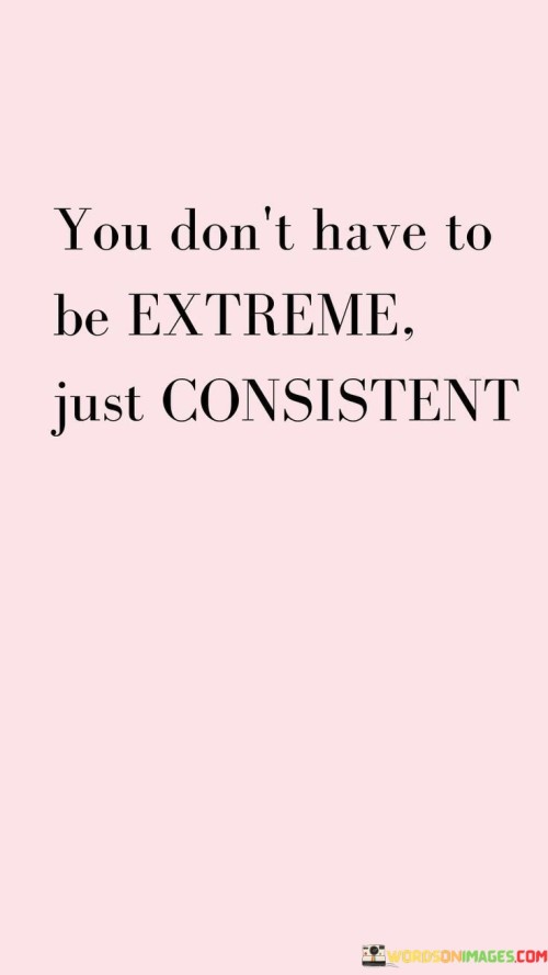 The quote "You don't have to be extreme, just consistent" highlights the significance of consistency in achieving success and personal growth. It emphasizes the power of small, regular efforts over time, rather than relying on drastic or extreme measures to make progress. Sustainable Progress: Consistency leads to sustainable progress. Instead of trying to make big changes all at once, focusing on consistent and steady efforts allows for gradual improvements that are more likely to be maintained in the long run. Building Habits: Consistency helps in forming positive habits. By consistently engaging in certain behaviors or actions, they become second nature and are easier to maintain over time. Incremental Growth: Small, consistent steps can lead to significant growth over time. It is the cumulative effect of these efforts that makes a difference, not a one-time extreme effort. Avoiding Burnout: Extreme measures can lead to burnout and exhaustion. Consistency allows for a balanced approach that is more sustainable and avoids the risk of becoming overwhelmed. Building Trust: Consistency builds trust, both in oneself and in others. When you consistently follow through on your commitments and actions, it instills trust in yourself and in others who rely on you. Patience and Perseverance: Consistency requires patience and perseverance. It acknowledges that meaningful changes take time and effort, but the rewards are worth it in the end. Achieving Long-Term Goals: Consistency is key to achieving long-term goals. By consistently working towards your objectives, you increase the likelihood of success and reaching your desired outcomes. Balancing Effort: Being consistent allows you to maintain a balanced approach to life. It enables you to allocate time and effort to different areas of your life without neglecting any aspect. In conclusion, the quote encourages a steady and measured approach to life and personal growth. It reminds us that consistent efforts, no matter how small, can lead to meaningful and lasting results. By staying committed to our goals and making consistent progress, we can achieve success and fulfillment without having to resort to extreme measures.