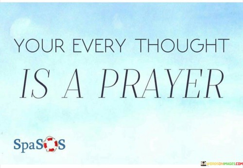 This quote suggests that our thoughts are not merely idle musings but have a profound spiritual significance. It conveys the idea that every thought we have is akin to a prayer, carrying intentions and energies that can influence our lives and the world around us.

The phrase "Your every thought is a prayer" implies that our thoughts, whether positive or negative, are a form of communication with the universe or a higher power. It underscores the importance of mindfulness and the need to be conscious of the thoughts we generate.

In essence, this quote encourages us to be aware of the power of our thoughts and their potential to shape our reality. It reminds us to cultivate positive and constructive thinking, as our thoughts are not just internal reflections but can also be influential forces in manifesting our desires and influencing the world.