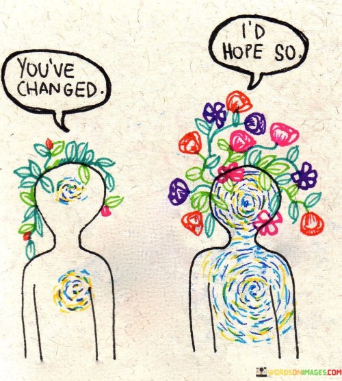 Change is a part of growth. This quote acknowledges that as we go through life, we evolve and transform. It's natural and healthy to change as we gain new experiences and insights. So, when someone says, "You've changed," it can be seen as a positive sign of personal development and progress.

Change reflects maturity. In this context, change can signify that you've matured and become wiser. It implies that you've learned from your experiences and have adapted accordingly. So, when someone responds with, "I'd hope so," they may be expressing their expectation that you continue to learn and grow.

Change is a sign of self-improvement. This quote emphasizes the importance of embracing change as a means to become a better version of oneself. It encourages us to welcome personal growth and development and not fear it. Instead of resisting change, we should embrace it as a sign of our continuous journey towards self-improvement and self-discovery.