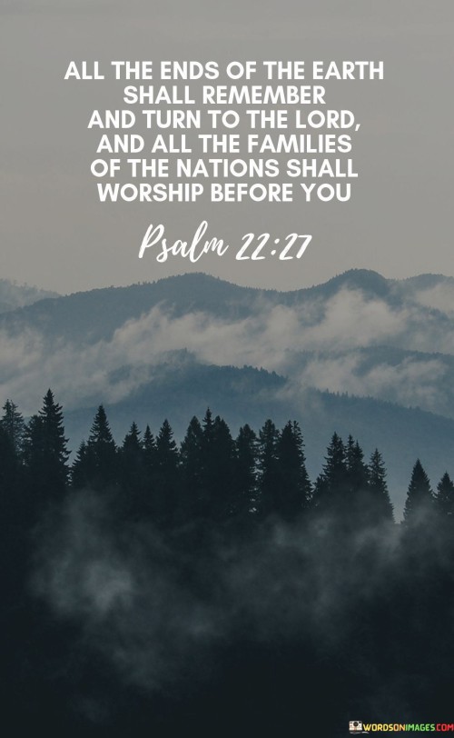 This quote is a biblical verse from Psalm 22:27 (NIV) and carries a spiritual message of unity and worship. It speaks of a future time when people from all corners of the world will come to remember and worship the Lord, emphasizing the universality of faith.

The phrase "All the ends of the earth shall remember" suggests a time of collective awakening and recognition of God's presence. It conveys the idea that the knowledge of God will become widespread and deeply ingrained in the hearts and minds of people worldwide.

The mention of "all the families of the nations" underscores the inclusivity of this spiritual vision. It implies that worshiping before the Lord is not limited to a specific group or nation but is a universal aspiration that transcends cultural and geographical boundaries.
