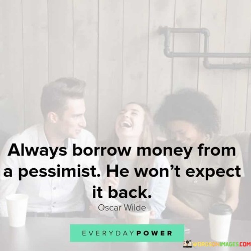 The humorous quote, "Always borrow money from a pessimist; he won't expect it back," playfully reflects the tendency of pessimistic individuals to have a negative outlook on life, including their expectations of the future. The quote suggests that borrowing money from someone who sees the world in a negative light might work to the borrower's advantage, as the pessimist may not anticipate the loan being repaid. The quote cleverly highlights the stereotype of pessimists being more cautious and doubtful about the positive outcomes of various situations. In this context, it humorously implies that the pessimist might not have high hopes for the money they lend and may not think they will receive it back. While it's meant in a light-hearted manner, it also pokes fun at the idea that pessimists tend to be more focused on potential negative outcomes rather than potential benefits. It is essential to remember that this quote is not meant to encourage or endorse taking advantage of others or failing to repay borrowed money. Responsible borrowing and financial integrity are crucial aspects of maintaining trust and healthy relationships with others. In a broader sense, the quote might also serve as a reminder to have a balanced outlook on life. While it's okay to be cautious and realistic about potential risks, it's equally important to have hope and optimism. Striking a balance between being aware of potential challenges and having a positive attitude towards opportunities can lead to a more fulfilling and well-rounded approach to life. Overall, the quote humorously portrays the contrast between pessimism and optimism and encourages us to find a healthy balance between the two. It reminds us that humor and light-heartedness can be valuable tools to navigate through life's challenges and differences in perspective. However, it's crucial to remember the importance of financial responsibility and treating others with respect and honesty when it comes to borrowing or lending money.