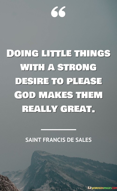 This quote beautifully conveys the idea that the significance of our actions lies not in their grandiosity but in the depth of our intention to please a higher power, often referred to as "God." It suggests that even small, seemingly insignificant deeds become truly meaningful when performed with a strong desire to align with one's faith.

The phrase "Doing little things" highlights the notion that even the most modest gestures or acts can carry great weight when they are driven by a genuine and heartfelt intention to please God. It emphasizes the power of sincerity and devotion in everyday actions.

In essence, this quote encourages individuals to infuse their daily lives with purpose and spirituality, reminding us that the impact of our actions is not solely determined by their scale but by the purity of our intentions and our commitment to pleasing God. It underscores the idea that even the smallest acts of kindness or service can carry profound significance when performed with a heart devoted to higher principles.