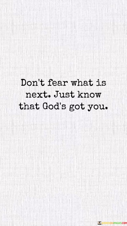 The phrase "Don't fear what is next" encourages individuals not to be consumed by anxiety or worry about the future. Instead, it advises a mindset of courage and confidence in the face of the unknown.

The assurance that "God's got you" underscores the belief that divine guidance and protection are always present. It implies that, regardless of life's challenges or transitions, there is a sense of security and trust that comes from knowing one is in God's care.

In essence, this quote reminds individuals to release their fears and apprehensions about the future and to place their trust in a higher power, believing that they are guided and supported on their journey. It encourages a sense of faith and confidence in the face of life's uncertainties.