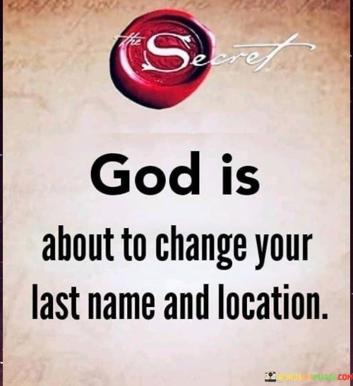 This quote carries a message of anticipation and divine transformation. It suggests that a higher power, often referred to as "God," is preparing to bring significant changes to an individual's life, including their "last name" (possibly symbolizing identity or personal circumstances) and "location" (representing a change in environment or circumstances).

The phrase "God is about to change your last name" implies a shift in identity or personal circumstances. It suggests that a significant transformation is on the horizon, one that may redefine who you are or how you perceive yourself.

The mention of changing "location" suggests a physical or environmental shift. It could mean a change in residence, job, or life situation, indicating that God is orchestrating a move to a different place or circumstance.

In essence, this quote conveys a sense of divine guidance and purpose in one's life. It inspires hope and anticipation for positive changes, both in terms of personal identity and external circumstances, all under the watchful care of a higher power.