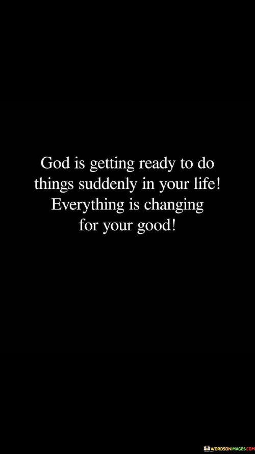 This inspirational quote conveys a powerful message of faith and optimism, emphasizing the belief that a higher power, often referred to as "God," is orchestrating significant and sudden changes in an individual's life. It encourages individuals to maintain unwavering trust in divine intervention, even when faced with uncertainty or challenges.

The phrase "God is getting ready to do things suddenly" suggests a sense of anticipation and readiness for transformative moments. It implies that these divine actions may come swiftly and unexpectedly, highlighting the unpredictable nature of God's plans.

The assurance that "everything is changing for your good" offers comfort and reassurance. It reminds individuals that, even in times of upheaval or confusion, there is a bigger picture at play, and ultimately, these changes are designed to bring about positive outcomes. This quote serves as a source of hope and encouragement, inspiring individuals to embrace the unknown with faith and the belief that their lives are unfolding according to a greater purpose for their benefit.