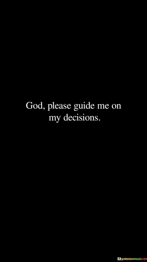 This quote is a heartfelt plea for divine guidance in decision-making. It reflects a deep sense of reliance on a higher power, often referred to as "God," when faced with choices and uncertainties in life.

The phrase "God, please guide me" conveys a sense of humility and trust. It acknowledges the complexity of decision-making and the recognition that divine wisdom and direction are sought to make choices that align with one's values and purpose.

In essence, this quote captures the essence of seeking spiritual guidance and support when navigating life's decisions. It serves as a reminder that faith and prayer can be powerful tools for clarity and assurance in making choices that are in harmony with one's beliefs and aspirations.