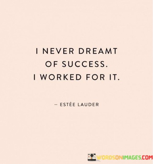 "I Never Dreamed Of Success, I Worked For It": The quote's essence is captured in the first paragraph. It implies that the individual's approach to success is rooted in action rather than mere wishful thinking. The phrase "never dreamed of success" suggests a focus on tangible efforts rather than idle fantasies.

The second paragraph underscores the value of hard work. It implies that success is a result of consistent and diligent effort. The phrase "worked for it" signifies a proactive and determined approach, highlighting the commitment required to achieve one's goals. The quote encourages a mindset of taking concrete steps toward success.

In the final paragraph, the quote emphasizes the distinction between passive dreaming and active pursuit. It implies that success isn't handed out; it's earned through dedication and perseverance. The quote inspires individuals to channel their energy into meaningful work, signaling that the path to success is paved by continuous, purposeful action.