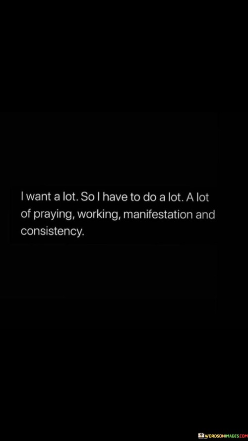 The quote "I Want A Lot, So I Have To Do A Lot: A Lot of Praying, Working, Manifestation, and Consistency" conveys a message of determination and proactive effort in achieving one's goals. It emphasizes that when a person desires a lot in life, they must be willing to put in a lot of work and maintain consistency in their efforts.

This quote underscores the importance of a multifaceted approach to success. It encourages individuals not only to pray for guidance and divine assistance but also to take tangible steps toward their goals, practice manifestation (visualizing their desired outcomes), and maintain unwavering consistency in their actions.

In essence, "I Want A Lot, So I Have To Do A Lot: A Lot of Praying, Working, Manifestation, and Consistency" serves as a reminder that achieving significant aspirations often requires a holistic approach, combining faith, hard work, visualization, and persistence to turn dreams into reality.