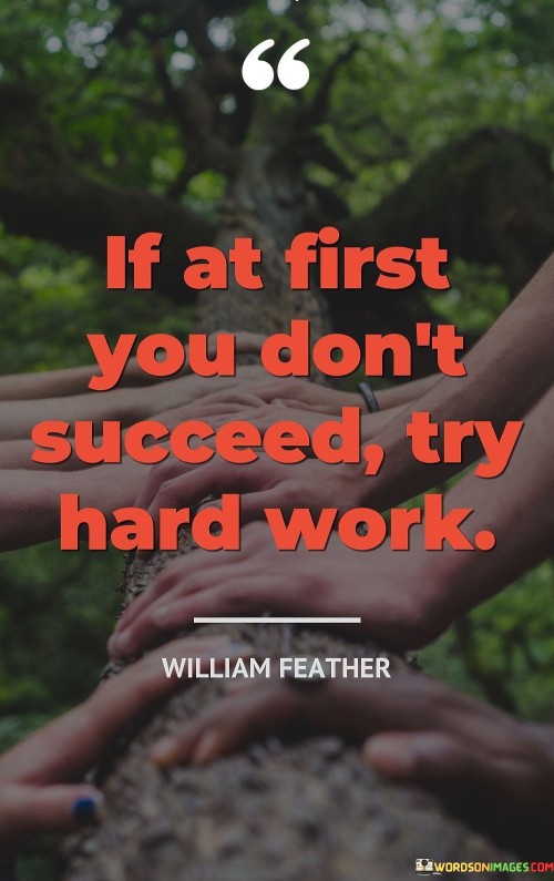 "If At First You Don't Succeed, Try Hard Work": This quote encapsulates a resilient attitude towards failure and success. In the face of initial setbacks, the phrase "If at first you don't succeed" acknowledges that failure is a natural part of the journey. The quote then emphasizes the solution: "Try hard work." It suggests that instead of giving up, one should redouble their efforts, displaying determination and perseverance.

This quote's power lies in its simplicity. In the first paragraph, it acknowledges the reality that not every endeavor will yield immediate success. The phrase "If at first you don't succeed" prepares individuals for the possibility of failure and the need for a resilient mindset. The second paragraph provides the remedy by highlighting the significance of hard work. The phrase "Try hard work" encourages individuals to push through challenges, continuously improving themselves, and putting in the effort required to achieve their goals.

In the final paragraph, the quote combines both elements, offering a practical approach to facing obstacles. It promotes a positive outlook by suggesting that persistence and hard work are the keys to overcoming initial failures. By embracing this mantra, individuals can cultivate a mindset that sees setbacks as opportunities for growth and success through diligent effort.