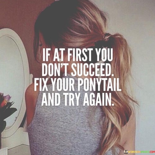 "If At First You Don't Succeed, Fix Your Ponytail and Try Again": This quote encapsulates a resilient and empowering approach to facing challenges. The initial paragraph acknowledges that failure is a possibility in any endeavor with the phrase "If at first you don't succeed." It prepares individuals for the reality that success often requires multiple attempts.

The second paragraph offers a metaphorical solution. The phrase "Fix your ponytail and try again" serves as a symbol of regaining composure and determination. It implies that instead of being disheartened by failure, individuals should regroup, recenter themselves, and make another attempt with renewed confidence.

In the final paragraph, the quote combines both elements to provide a motivational mantra. It encourages individuals to embrace failure as a stepping stone to success and to face challenges with grace and determination. By using the metaphor of fixing a ponytail, the quote fosters a sense of self-assuredness and reminds individuals that setbacks are an integral part of the journey toward achievement.