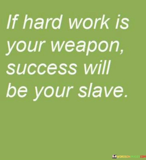 "If Hard Work Is Your Weapon, Success Will Be Your Slave": This quote underscores the vital role of hard work in achieving success. The first paragraph asserts that hard work is the key tool for attaining one's goals. The phrase "If hard work is your weapon" implies that diligence and effort are essential assets in the pursuit of success.

The second paragraph depicts success as a direct result of hard work. The quote suggests that when one commits to diligent and focused effort, the phrase "Success will be your slave" symbolizes success becoming a loyal outcome of that dedicated labor.

In the final paragraph, the quote combines both elements to deliver a powerful message. It encourages individuals to harness the power of hard work to achieve their aspirations. By using the metaphor of success being a "slave" to hard work, the quote underscores the idea that consistent and determined effort yields remarkable results, ultimately leading to the realization of one's ambitions.