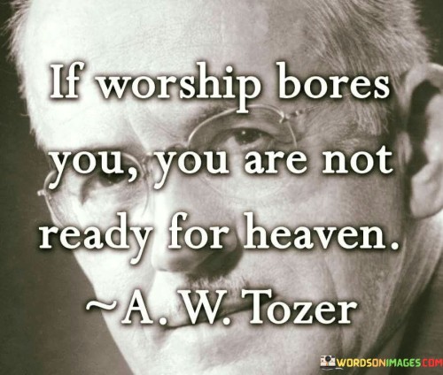 The quote "If Worship Bores You, You Are Not Ready For Heaven" offers a thought-provoking perspective on the importance of worship and spirituality. It suggests that an individual's attitude towards worship and reverence can be indicative of their readiness for a spiritual and heavenly experience.

This quote underscores the idea that heaven, often seen as a place of eternal worship and divine presence, may not be appreciated by those who find worship tedious or uninteresting. It encourages individuals to cultivate a genuine connection with spirituality and a love for worship as a preparation for a heavenly existence.

In essence, "If Worship Bores You, You Are Not Ready For Heaven" serves as a reminder of the significance of spiritual engagement and devotion, implying that a genuine appreciation for worship is an essential aspect of spiritual growth and readiness for a heavenly afterlife.