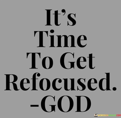 This quote serves as a call to action and a reminder to redirect one's attention and priorities toward a higher power, often referred to as "God." It suggests that it's time to realign one's focus and center one's life around spiritual or divine principles.

The phrase "It's time to get refocused" implies that there may have been a period of distraction or straying from one's spiritual path. It encourages individuals to assess their priorities and recommit to their faith and relationship with God.

In essence, this quote encourages a renewed dedication to spiritual growth and connection with a higher power. It emphasizes the importance of maintaining focus on one's spiritual journey, especially during times when distractions or challenges may have shifted one's attention away from God. It's a reminder to prioritize the spiritual dimension of life.