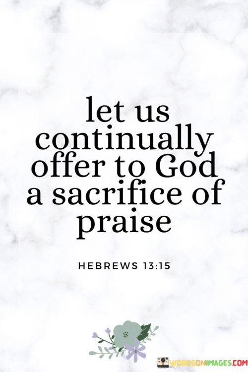 This quote is a reflection on the act of worship and gratitude towards a higher power, often referred to as "God." It encourages a continuous and heartfelt offering of praise as a form of spiritual devotion.

The phrase "Let us continually offer to God a sacrifice of praise" suggests that praise and worship are not one-time acts but rather an ongoing and deliberate expression of reverence and thanksgiving. It uses the term "sacrifice" to emphasize the intention and sincerity behind this offering.

In essence, this quote encourages individuals to cultivate a habit of praising and honoring God in their daily lives. It underscores the idea that acts of worship and gratitude should be a consistent and integral part of one's spiritual journey, reflecting a deep and abiding connection with a higher power.