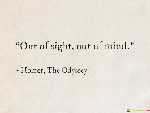 The phrase "Out of sight, out of mind" is a popular proverb that conveys the idea that when something or someone is not visible or present, they are easily forgotten or neglected. It suggests that our attention and concern are often focused on what is immediately visible or present in our lives, and things that are distant or no longer in view tend to fade from our thoughts.

This quote can apply to various situations and relationships. For example, it may refer to friendships or acquaintances that were once close but have drifted apart over time due to physical distance or lack of regular communication. Similarly, it can be relevant to objects or possessions that are stored away or out of view and, as a result, are no longer part of our daily lives or thoughts.

In a broader sense, "Out of sight, out of mind" can also be interpreted as a reminder of the fleeting nature of human attention and memory. It highlights how easily we can become preoccupied with immediate concerns and forget about things or people that are not constantly in our field of vision.