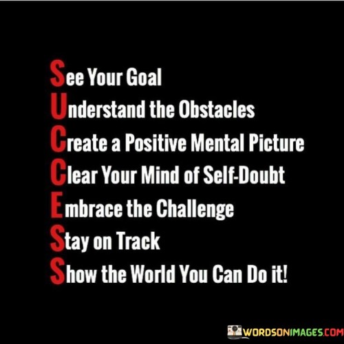 In the first paragraph, the quote outlines a step-by-step process for achieving goals. It begins with visualizing the desired outcome ("See your goal") and acknowledging potential hurdles ("Understand the obstacles"). This initial phase sets the groundwork for effective goal setting by combining vision with a realistic understanding of potential challenges.

The second paragraph highlights the importance of a positive mindset. "Create a positive mental picture" encourages the cultivation of optimism, which can influence motivation and actions. "Clear your mind of self-doubt" emphasizes the need to address internal negativity that might hinder progress. This phase underscores the significance of self-belief in pursuing goals.

The final paragraph emphasizes resilience and determination. "Embrace the challenge" promotes a proactive attitude toward obstacles, viewing them as opportunities for growth. "Stay on track" reinforces the necessity of consistency and perseverance. "Show the world you can do it" ties the process back to a broader context, encouraging individuals to not only achieve their goals but also to share their accomplishments with others. This quote serves as a motivational guide to achieving success by fostering a positive mindset, overcoming doubts, and navigating challenges.