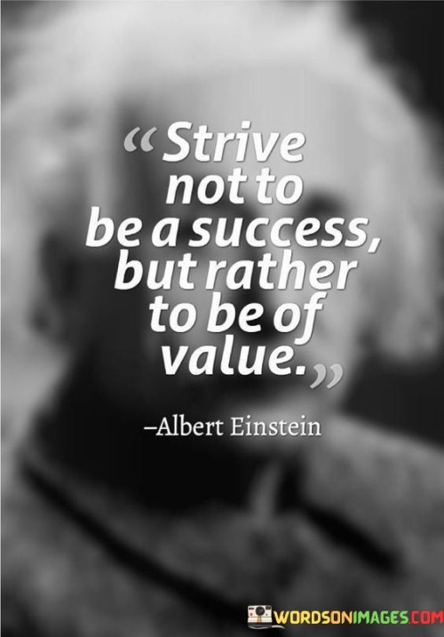 The quote encourages individuals to prioritize creating value for others over the traditional pursuit of success. Instead of solely aiming for personal recognition or material gains, it advocates for seeking ways to positively impact the lives of others.

By emphasizing the importance of being of value, the quote underscores the significance of authenticity and integrity. It suggests that true fulfillment comes from the positive influence and meaningful contributions we make to the world around us.

In summary, the quote invites individuals to redefine their goals by emphasizing the impact they have on others rather than the traditional markers of success. It promotes a mindset centered on service, empathy, and the creation of lasting value in the lives of those we touch.