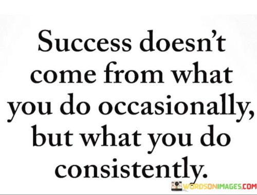 The quote suggests that sporadic actions or occasional efforts are insufficient for attaining success. Instead, it highlights the importance of maintaining consistent, dedicated actions over time. Success is not a result of isolated achievements but rather the accumulation of persistent and repeated endeavors.

By focusing on consistency, the quote underscores the value of discipline and commitment. It encourages individuals to establish routines and habits that align with their goals, recognizing that steady progress yields greater outcomes than sporadic bursts of activity.

In summary, the quote stresses that sustained consistency is the key to success. It urges individuals to prioritize steady and ongoing efforts, highlighting the transformative power of dedicated actions performed consistently over time.