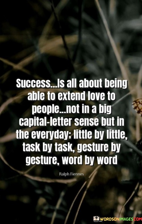 The quote "Success is all about being able to extend love to people, not in a big capital letter sense but in the everyday little by little, task by task, gesture by gesture, word by word" underscores the significance of compassion and kindness in the pursuit of success.

The quote suggests that true success is rooted in the ability to show love and empathy to others. It emphasizes that this love isn't grand or showy, but rather manifests in the small, consistent actions and interactions of daily life.

By highlighting the importance of everyday gestures, the quote promotes the idea that success is intimately tied to how we treat and connect with others. It encourages individuals to view success as a reflection of their ability to spread positivity, understanding, and compassion.