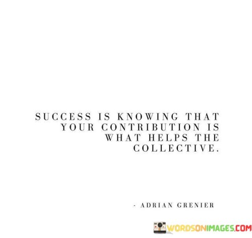 The quote suggests that success is not solely about personal achievements, but about recognizing how your efforts positively impact the larger whole. It emphasizes the importance of making meaningful contributions that contribute to the betterment of society or a shared goal.

By focusing on the concept of contribution, the quote underscores the significance of selflessness and collaboration. It encourages individuals to find fulfillment in how their actions contribute to the well-being and progress of others.

In summary, the quote conveys the idea that success is derived from the understanding that one's contributions have a positive impact on the collective. It encourages individuals to view their achievements as part of a larger tapestry of shared progress and improvement.