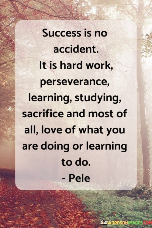 The quote suggests that success is the result of intentional actions and qualities. It highlights the importance of hard work, emphasizing that consistent and determined effort is essential. It also underscores the value of perseverance, the ability to persist in the face of challenges and setbacks.

By emphasizing learning and studying, the quote promotes a mindset of continuous improvement. It encourages individuals to expand their knowledge and skills as a means to achieve their goals. Additionally, the concept of sacrifice underscores the idea that pursuing success often requires making difficult choices and prioritizing what truly matters.

The quote's emphasis on love for what one is doing or learning underscores the significance of passion. It suggests that genuine enthusiasm for one's pursuits is a driving force that fuels dedication and determination.

In summary, the quote conveys a comprehensive view of success, portraying it as a culmination of hard work, perseverance, learning, sacrifice, and passion. It encourages individuals to approach their endeavors with diligence, resilience, and a genuine love for what they are working towards.