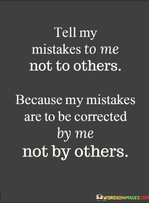 The quote emphasizes accountability and personal growth. "Tell my mistakes to me" suggests a direct approach to addressing errors. The speaker prefers open communication, where they can learn and improve firsthand.

The phrase "not to others" underscores discretion. The speaker believes discussions about their mistakes should involve only relevant parties to avoid unnecessary gossip or misinterpretations.

Ultimately, the quote embodies a proactive attitude. It reflects a desire to take ownership of one's actions, learn from mistakes, and grow. It encourages constructive communication and personal responsibility, fostering an environment of self-improvement and understanding.