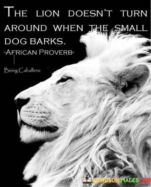 The quote "The lion doesn't turn around when the dog barks" is a powerful metaphor that conveys a message of strength, confidence, and resilience.

In the animal kingdom, the lion is known as the king of the jungle, symbolizing power, courage, and dominance. On the other hand, a dog, although loyal and protective, is comparatively smaller and less threatening. When a dog barks at a lion, it may seem like an attempt to challenge or intimidate the mighty creature.

However, the lion's behavior in this scenario teaches us a valuable lesson. The lion doesn't waste its time or energy reacting to the barks of the dog. It remains focused on its path, unperturbed by the noise or attempts to provoke it. The lion understands its true nature and strength, and it doesn't feel the need to prove itself or engage in unnecessary conflicts.

Ultimately, this quote is a reminder that change and progress are within our control. By taking that first step, we open ourselves up to new possibilities and the potential for a more fulfilling and purposeful life. It encourages us to have faith in our abilities and to trust that we have the power to shape our future.