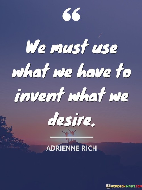 The quote "We must use what we have to invent what we desire" highlights the importance of resourcefulness and creativity in achieving our aspirations. It conveys the idea that we should not wait for perfect circumstances or unlimited resources to pursue our dreams; instead, we should utilize the resources and abilities we currently possess to create and manifest what we envision.

In essence, this quote encourages us to adopt a proactive and innovative mindset. Rather than being limited by what may seem lacking or unavailable, we are reminded to tap into our existing talents, skills, and opportunities to bring our desires into reality. It suggests that with determination, ingenuity, and perseverance, we can transform our aspirations into tangible achievements.

This quote is a call to action, urging us to take initiative and be bold in our pursuits. It reminds us that the power to manifest our desires lies within us, and by using our resources wisely and creatively, we can invent a future that aligns with our deepest aspirations. It is a reminder that our capacity for imagination and innovation can be the driving force to turn dreams into concrete accomplishments.