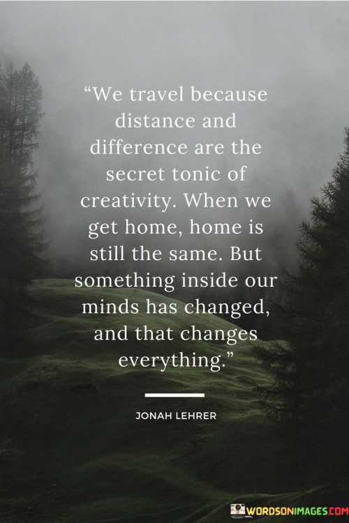 This quote celebrates the transformative power of travel. "We Travel Because Distance And Differences" implies that exposure to new places and cultures fuels creativity. "Are The Secret Tonic Of Creativity" suggests that unique experiences and unfamiliar environments invigorate imaginative thinking.

"When We Get Home, Home Is Still The Same" acknowledges the physical environment. "But Something Inside Our Minds Has Changed" signifies the internal shift caused by travel's insights. "And That Changes Everything" underscores the profound impact of altered perspectives on how we perceive and engage with our surroundings.

In essence, the quote captures travel's ability to reshape perceptions. "We Travel Because Distance And Differences" underscores exploration's impetus. "When We Get Home, Home Is Still The Same" contrasts with the inner transformation, highlighting travel's capacity to infuse life with renewed appreciation and creativity, leading to a richer, more vibrant existence.