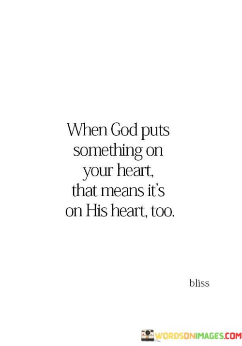 This quote conveys the idea that when a person feels a strong sense of purpose or calling, it is not a coincidence but a divine alignment between their heart and the intentions of a higher power, often referred to as "God."

The phrase "When God puts something on your heart" implies a sense of divine inspiration or guidance. It suggests that God communicates with individuals through their innermost feelings and desires.

The assertion "That means it's on His heart too" underscores the belief that God is intimately connected to the aspirations and passions of individuals. It implies that when a person feels called to a particular mission or purpose, it aligns with God's plan or intentions as well.

In essence, this quote encourages individuals to pay attention to their inner convictions and callings, recognizing them as potential signs of divine guidance. It emphasizes the idea that when one feels a strong sense of purpose, it is not a solitary endeavor but a partnership with a higher power, reflecting God's intentions and plans.