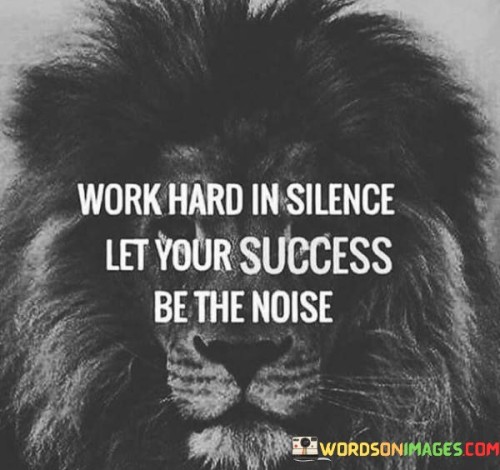 The phrase suggests that rather than seeking attention or validation through boasting or showmanship, one should channel their energy into dedicated and persistent work. It emphasizes that genuine success will naturally garner attention and recognition.

By highlighting the concept of working quietly and letting achievements make the noise, the phrase encourages individuals to prioritize substance over outward appearances. It promotes the idea that accomplishments should shine on their own merit.

In summary, the phrase conveys the value of hard work and humility. It motivates individuals to invest their efforts in their pursuits and trust that their success will ultimately shine and speak for itself, without the need for grand gestures or self-promotion.