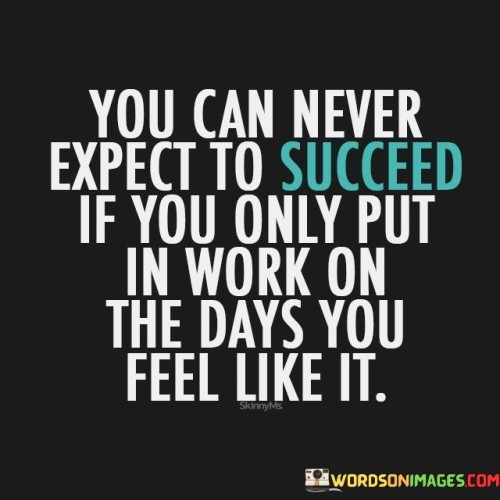 The statement suggests that success requires dedication and perseverance, even on days when motivation might be lacking. It highlights the need to overcome challenges and maintain a strong work ethic regardless of temporary feelings or moods.

By emphasizing the connection between consistent effort and success, the statement encourages individuals to cultivate discipline and a strong sense of responsibility. It promotes the idea that sustained dedication is a key factor in achieving meaningful outcomes.

In summary, the statement conveys that success is a result of consistently putting in the work, even when it's challenging. It motivates individuals to stay committed to their goals and maintain their efforts, regardless of fluctuations in motivation or mood.