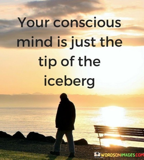 The quote "Your conscious mind is just the tip of the iceberg" refers to the idea that our conscious awareness represents only a small fraction of our overall mental processes and capabilities.

In this analogy, the conscious mind is likened to the visible tip of an iceberg, which is the small portion that can be seen above the water's surface. Just as the tip of the iceberg is the most apparent part, our conscious mind is what we are aware of in our everyday thoughts, perceptions, and decisions.

However, beneath the surface lies a vast and hidden part of the iceberg, which corresponds to the subconscious and unconscious mind. These deeper levels of the mind encompass a wealth of thoughts, memories, beliefs, emotions, and instincts that influence our behavior and experiences.

The quote suggests that much of our mental activity occurs at a subconscious level, shaping our actions and responses without us being fully aware of it. Our beliefs, past experiences, and learned behaviors are stored in the subconscious, influencing our attitudes and shaping how we perceive and interact with the world.