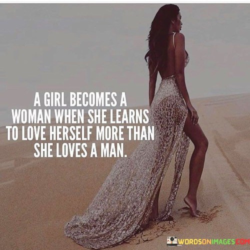 This quote suggests that a girl transitions into womanhood when she prioritizes self-love and personal growth over seeking validation and fulfillment solely through romantic relationships with men. It implies that a woman's journey towards maturity and self-actualization involves developing a strong sense of self-worth and independence, where she values her own well-being, dreams, and aspirations above the desire for external validation from a romantic partner.In essence, the quote highlights the importance of a woman's self-love and self-acceptance as fundamental elements in her personal development. It encourages women to cultivate a deep sense of self-awareness, to recognize their own value, and to prioritize their own happiness and fulfillment. By emphasizing the need to love oneself more than a man, the quote challenges traditional societal norms that often place women's happiness and worth in the context of their relationships with men.Learning to love oneself more than loving a man involves a shift in mindset, where a woman recognizes that her own self-worth and happiness should not be dependent on external factors, including romantic relationships. It encourages women to focus on their personal growth, pursuing their passions, and embracing their individuality. By doing so, women can develop a strong sense of self-love and inner strength that empowers them to make choices that align with their own desires and values, rather than seeking fulfillment solely through a romantic partnership.Ultimately, this quote reminds women of the importance of self-care, self-empowerment, and self-love on their journey towards womanhood. It encourages them to build a solid foundation of self-worth, which can lead to healthier and more fulfilling relationships based on mutual respect, support, and growth.
