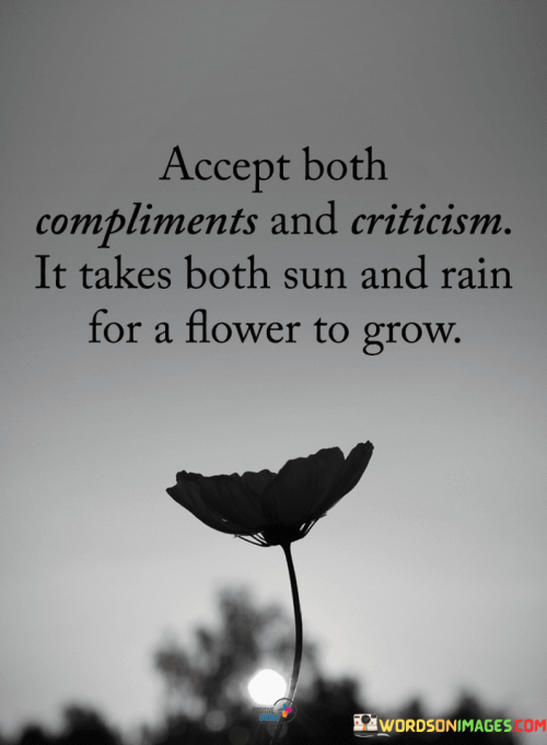 "Accept Both Compliments and Criticism. It Takes Both Sun and Rain for a Flower to Grow." This quote illustrates the importance of embracing both positive and negative feedback in personal growth and development. It draws a parallel between the process of a flower's growth and our own journeys, highlighting that a balance of positive and challenging experiences contributes to our overall progress.

The quote encourages a balanced perspective on feedback. Just as a flower needs both sunlight and rain to flourish, individuals benefit from a mixture of praise and constructive criticism. Both types of input contribute to self-awareness, learning, and improvement.

Moreover, the quote symbolizes the idea that challenges and setbacks are integral to growth. The rain can represent difficulties or criticism that might seem negative at first, but ultimately contribute to personal resilience and development. Similarly, the sun symbolizes positivity and encouragement, fostering confidence and motivation.

In essence, the quote serves as a reminder that a well-rounded life includes both moments of celebration and moments of introspection. By accepting both compliments and criticism, we embrace the full spectrum of experiences that allow us to evolve and thrive, just as a flower needs both sun and rain to bloom.