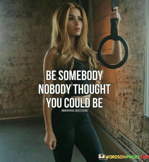 This motivating quote encourages individuals to surpass expectations and break free from limiting beliefs by becoming the person they have always aspired to be, even if others doubt their potential. When it states, "be somebody nobody thought you could be," it challenges us to rise above the judgments and doubts of others, embracing our true selves and reaching for greatness. The quote recognizes that people often have preconceived notions about us based on past experiences, stereotypes, or their own insecurities. However, it urges us not to be confined by these perceptions, but rather to forge our own path and define our identity on our terms. By becoming the person nobody thought we could be, we demonstrate our resilience, determination, and willingness to shatter conventional expectations. This quote inspires us to believe in our abilities, to dream big, and to pursue our passions relentlessly, even when faced with skepticism or naysayers. It reminds us that our journey is not determined by the opinions of others but by our own dedication, hard work, and self-belief. Embracing this mindset can lead to remarkable personal growth and achievement, empowering us to overcome challenges and obstacles and prove to ourselves and others that we are capable of accomplishing extraordinary feats. In doing so, we become living examples of the power of self-belief and the ability to redefine our potential, inspiring others to do the same and creating a ripple effect of positive transformation in our lives and communities.